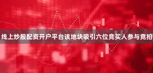 线上炒股配资开户平台该地块吸引六位竞买人参与竞拍