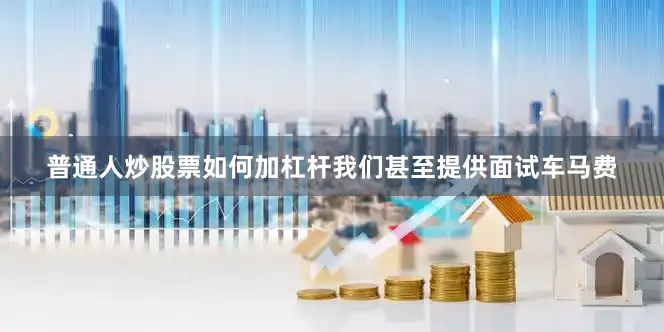 普通人炒股票如何加杠杆我们甚至提供面试车马费
