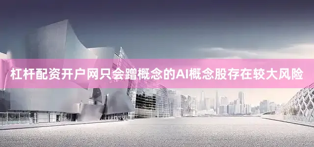 杠杆配资开户网只会蹭概念的AI概念股存在较大风险