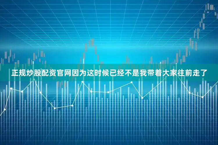正规炒股配资官网因为这时候已经不是我带着大家往前走了