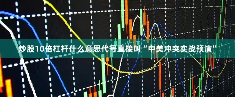 炒股10倍杠杆什么意思代号直接叫“中美冲突实战预演”