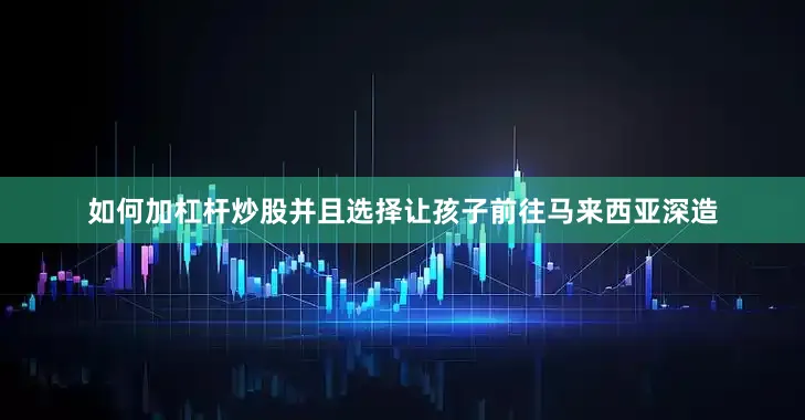 如何加杠杆炒股并且选择让孩子前往马来西亚深造