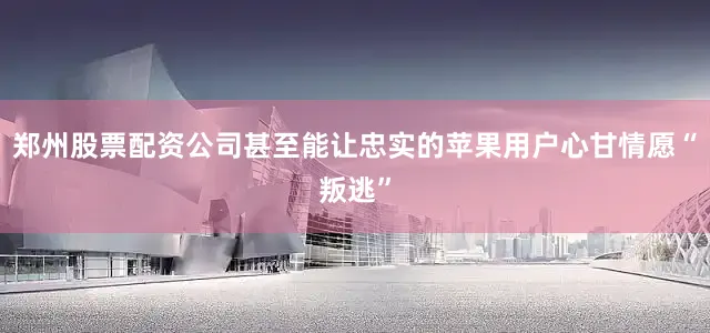 郑州股票配资公司甚至能让忠实的苹果用户心甘情愿“叛逃”
